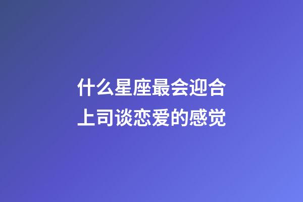 什么星座最会迎合上司谈恋爱的感觉-第1张-星座运势-玄机派