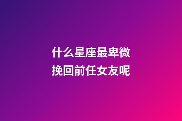 什么星座最卑微挽回前任女友呢-第1张-星座运势-玄机派