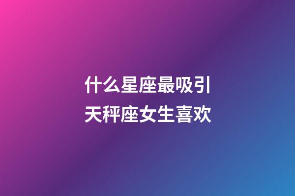 什么星座最吸引天秤座女生喜欢-第1张-星座运势-玄机派