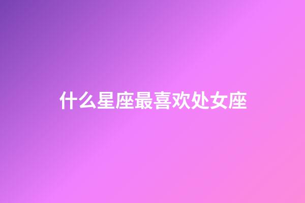 什么星座最喜欢处女座-第1张-星座运势-玄机派