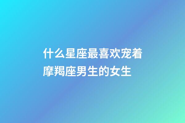 什么星座最喜欢宠着摩羯座男生的女生-第1张-星座运势-玄机派