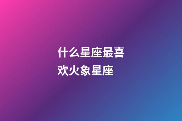什么星座最喜欢火象星座-第1张-星座运势-玄机派