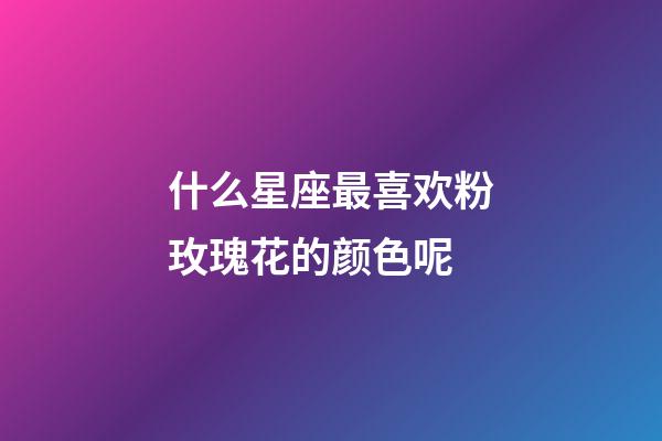 什么星座最喜欢粉玫瑰花的颜色呢-第1张-星座运势-玄机派