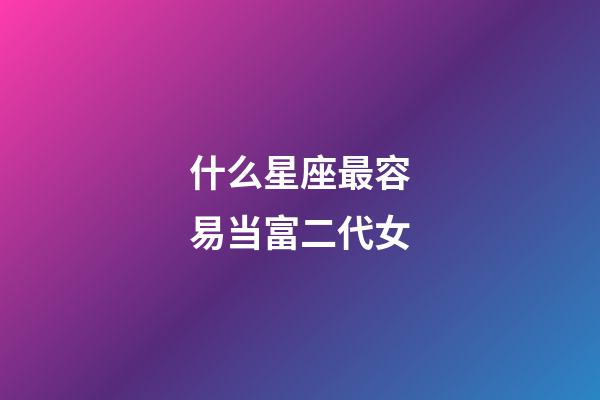 什么星座最容易当富二代女-第1张-星座运势-玄机派