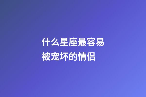 什么星座最容易被宠坏的情侣-第1张-星座运势-玄机派