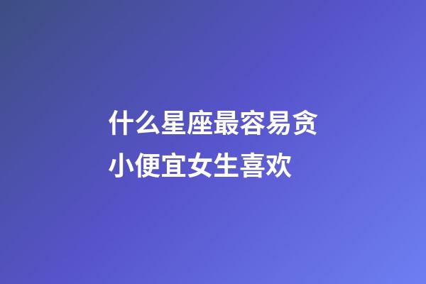 什么星座最容易贪小便宜女生喜欢-第1张-星座运势-玄机派