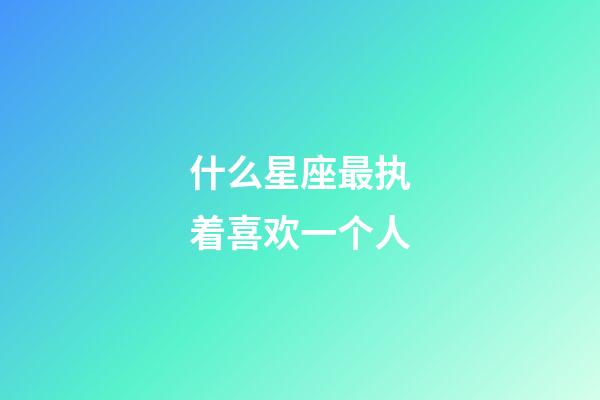 什么星座最执着喜欢一个人-第1张-星座运势-玄机派