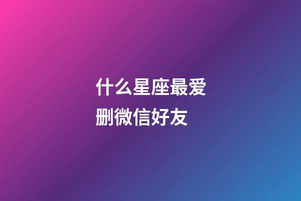 什么星座最爱删微信好友-第1张-星座运势-玄机派