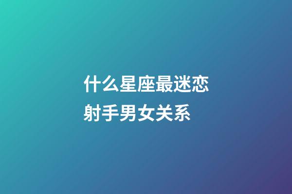 什么星座最迷恋射手男女关系-第1张-星座运势-玄机派