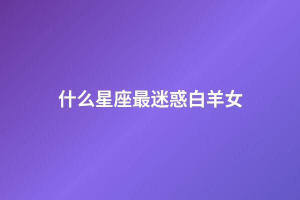 什么星座最迷惑白羊女-第1张-星座运势-玄机派