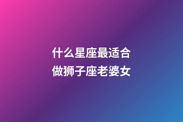 什么星座最适合做狮子座老婆女-第1张-星座运势-玄机派