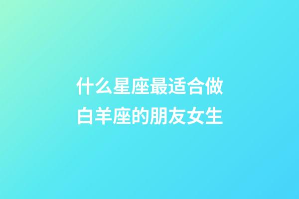 什么星座最适合做白羊座的朋友女生-第1张-星座运势-玄机派