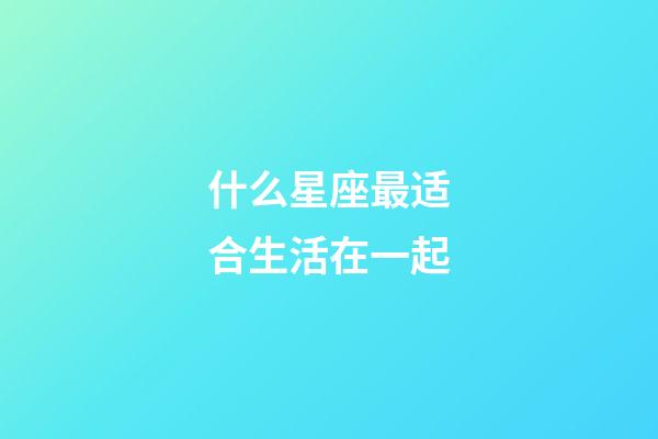 什么星座最适合生活在一起-第1张-星座运势-玄机派