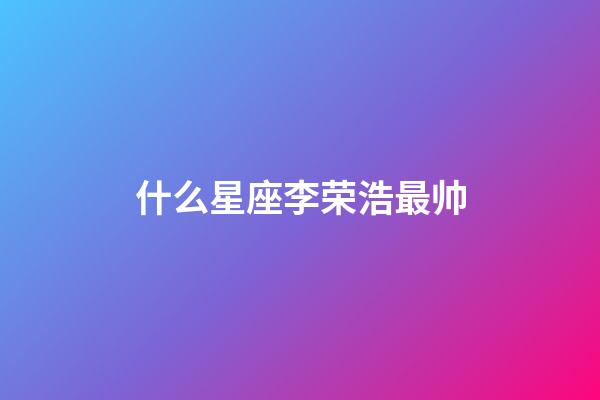 什么星座李荣浩最帅-第1张-星座运势-玄机派