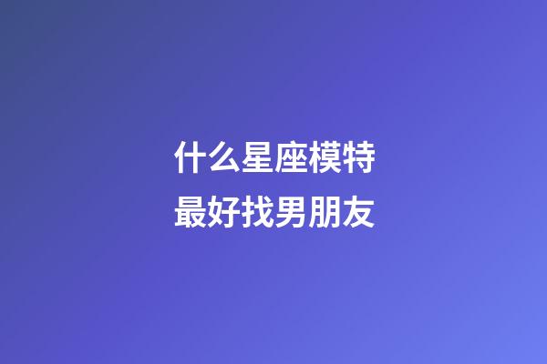 什么星座模特最好找男朋友-第1张-星座运势-玄机派