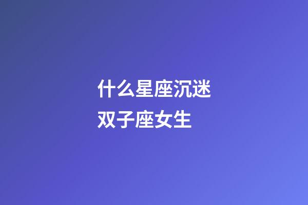 什么星座沉迷双子座女生-第1张-星座运势-玄机派