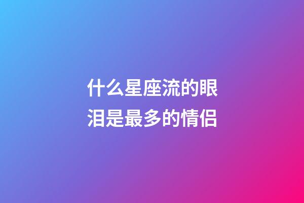 什么星座流的眼泪是最多的情侣-第1张-星座运势-玄机派