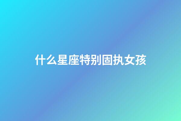 什么星座特别固执女孩-第1张-星座运势-玄机派