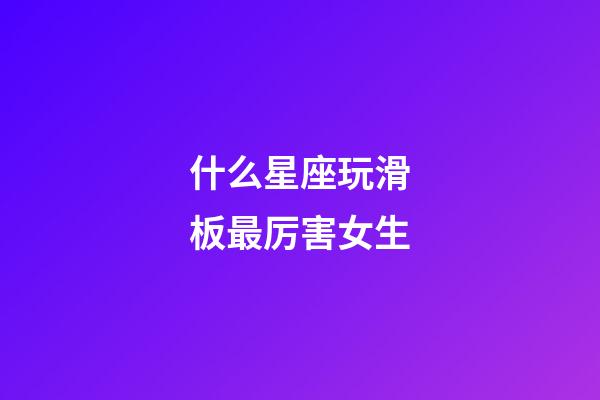 什么星座玩滑板最厉害女生-第1张-星座运势-玄机派