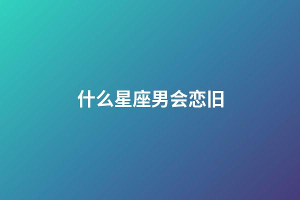 什么星座男会恋旧-第1张-星座运势-玄机派