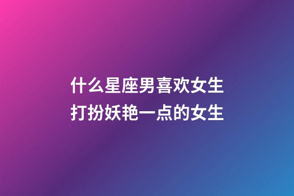 什么星座男喜欢女生打扮妖艳一点的女生-第1张-星座运势-玄机派
