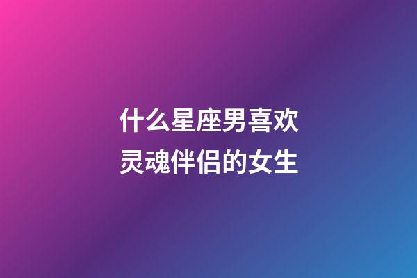 什么星座男喜欢灵魂伴侣的女生-第1张-星座运势-玄机派