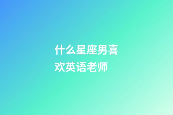 什么星座男喜欢英语老师-第1张-星座运势-玄机派