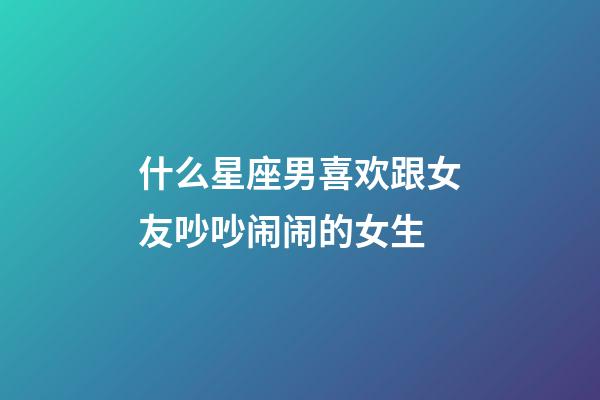 什么星座男喜欢跟女友吵吵闹闹的女生-第1张-星座运势-玄机派