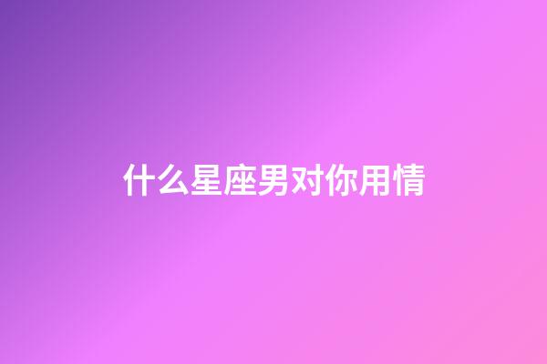 什么星座男对你用情-第1张-星座运势-玄机派