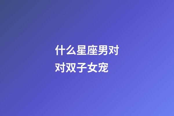 什么星座男对对双子女宠-第1张-星座运势-玄机派
