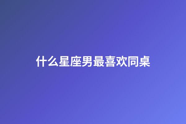 什么星座男最喜欢同桌-第1张-星座运势-玄机派