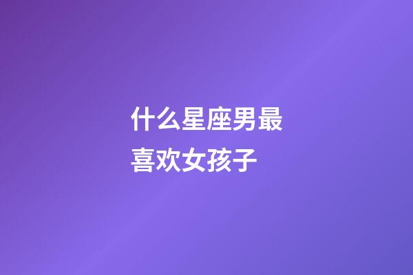 什么星座男最喜欢女孩子-第1张-星座运势-玄机派