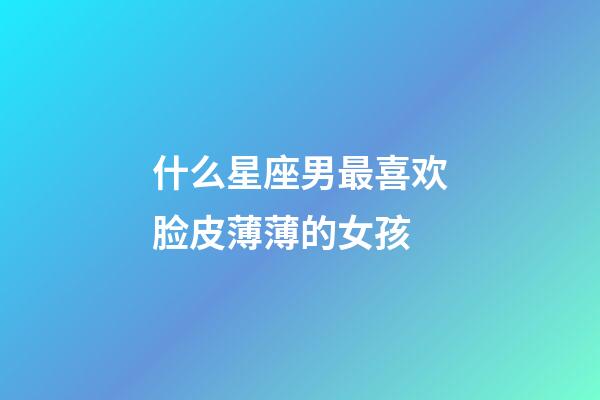 什么星座男最喜欢脸皮薄薄的女孩