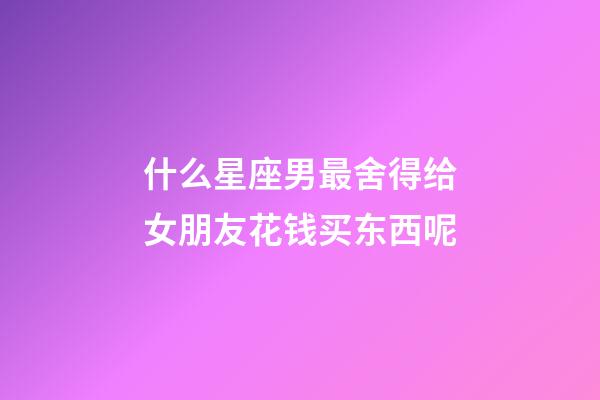 什么星座男最舍得给女朋友花钱买东西呢-第1张-星座运势-玄机派