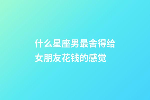 什么星座男最舍得给女朋友花钱的感觉-第1张-星座运势-玄机派