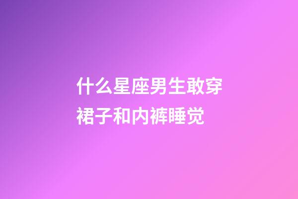 什么星座男生敢穿裙子和内裤睡觉