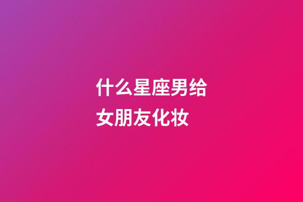 什么星座男给女朋友化妆-第1张-星座运势-玄机派