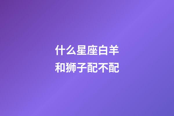 什么星座白羊和狮子配不配-第1张-星座运势-玄机派
