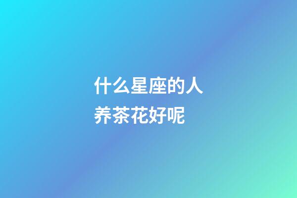什么星座的人养茶花好呢-第1张-星座运势-玄机派