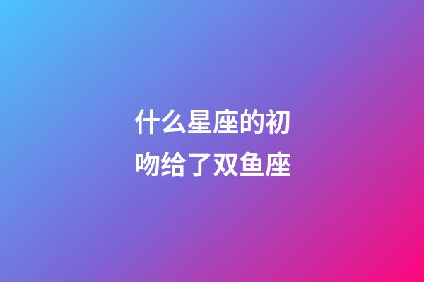 什么星座的初吻给了双鱼座-第1张-星座运势-玄机派