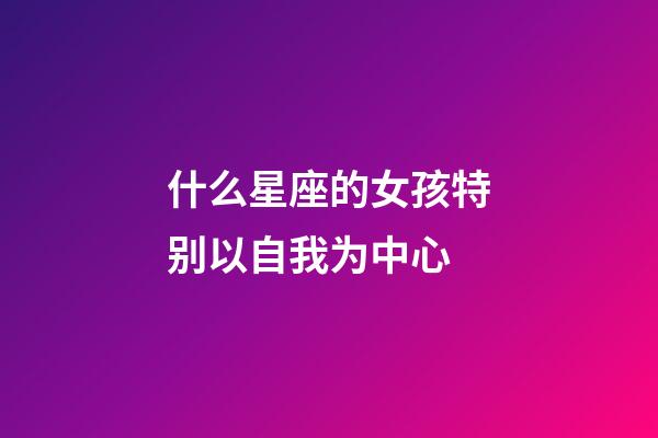 什么星座的女孩特别以自我为中心-第1张-星座运势-玄机派