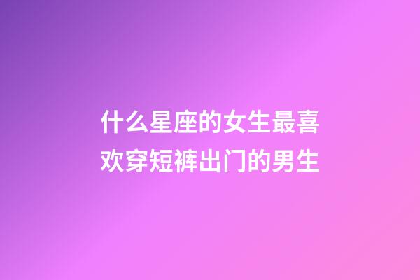 什么星座的女生最喜欢穿短裤出门的男生-第1张-星座运势-玄机派