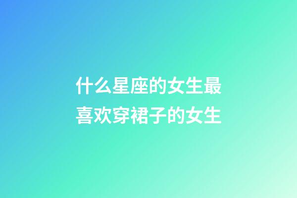 什么星座的女生最喜欢穿裙子的女生-第1张-星座运势-玄机派