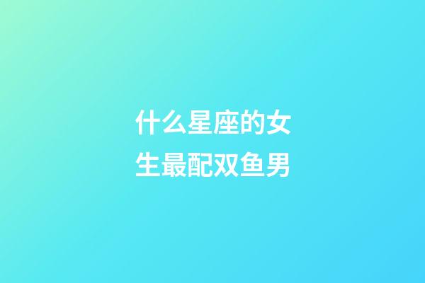 什么星座的女生最配双鱼男-第1张-星座运势-玄机派