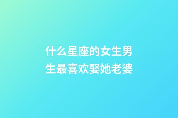 什么星座的女生男生最喜欢娶她老婆-第1张-星座运势-玄机派