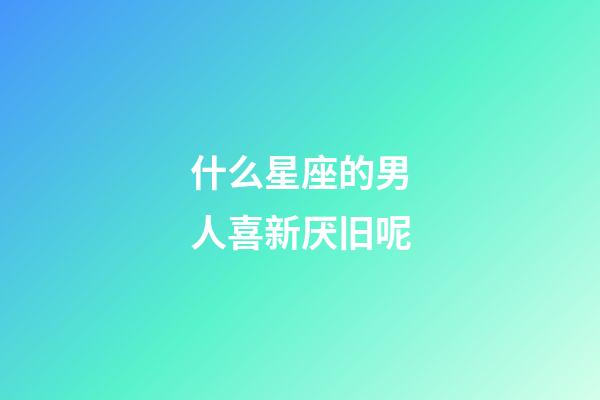 什么星座的男人喜新厌旧呢-第1张-星座运势-玄机派