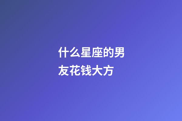 什么星座的男友花钱大方-第1张-星座运势-玄机派
