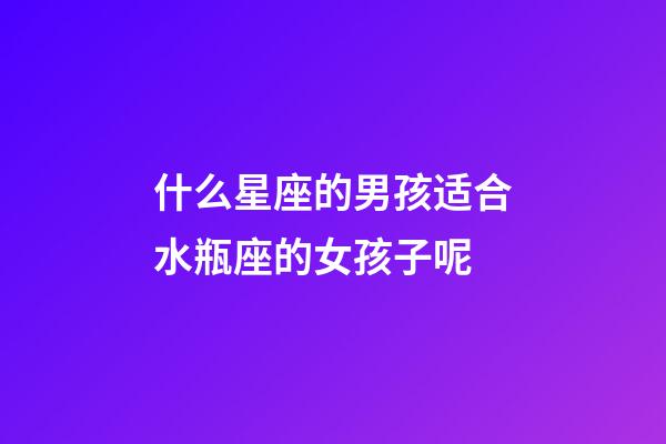 什么星座的男孩适合水瓶座的女孩子呢-第1张-星座运势-玄机派