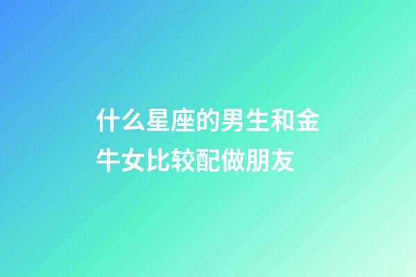 什么星座的男生和金牛女比较配做朋友-第1张-星座运势-玄机派