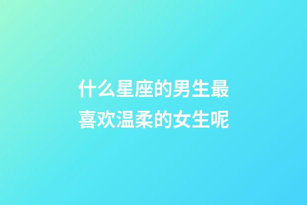 什么星座的男生最喜欢温柔的女生呢-第1张-星座运势-玄机派